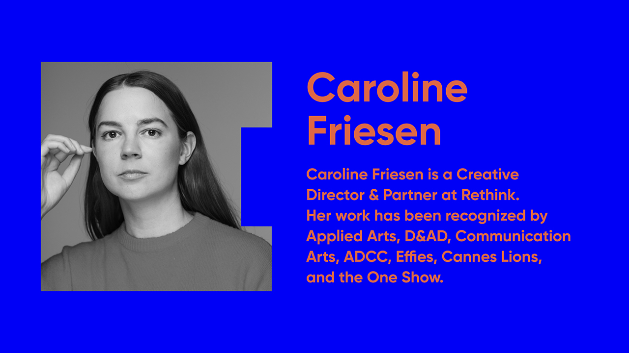 Caroline Friesen is a Creative Director & Partner at Rethink. Her work has been recognized by Applied Arts, D&AD, Communication Arts, ADCC, Effies, Cannes Lions, and the One Show.