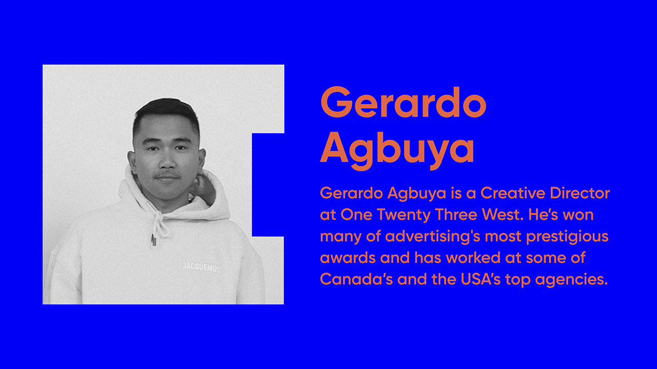 Gerardo Agbuya is a Creative Director at One Twenty Three West. He’s won many of advertising's most prestigious awards and has worked at some of Canada’s and the USA’s top agencies.