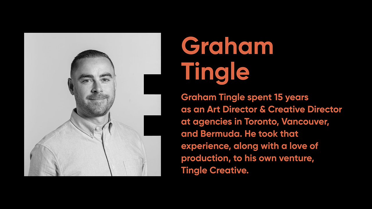 Graham Tingle spent 15 years as an  Art Director & Creative Director at agencies in Toronto, Vancouver,  and Bermuda. He took that experience, along with a love of production, to his own venture, Tingle Creative.